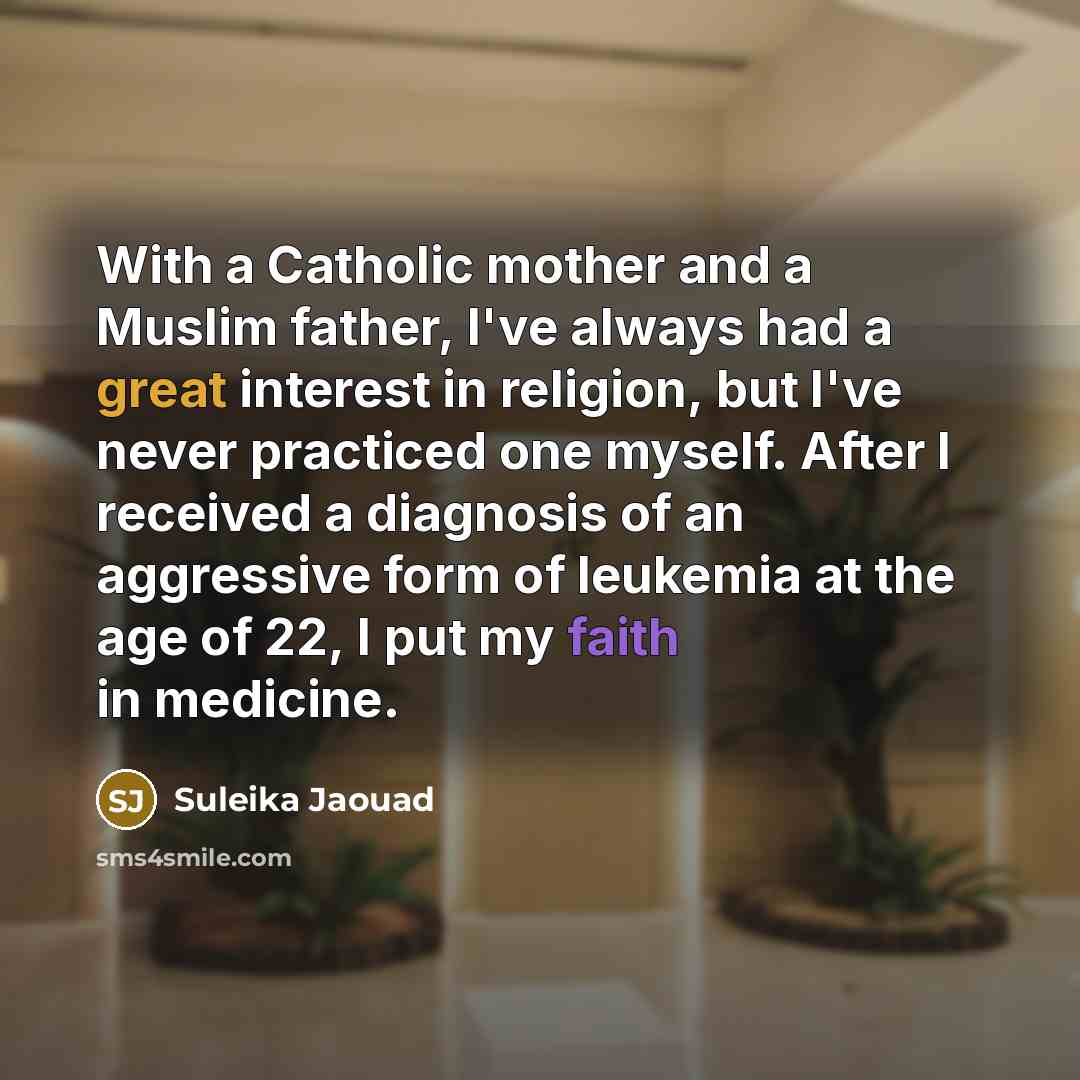 “With a Catholic mother and a Muslim father, I've always had a great interest in religion, but I've never practiced one myself. After I received a diagnosis of an aggressive form of leukemia at the age of 22, I put my faith in medicine.” quote by Suleika Jaouad