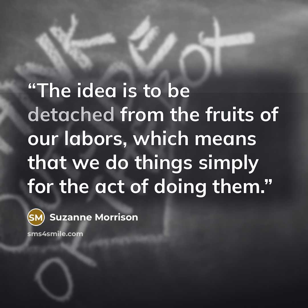 “The idea is to be detached from the fruits of our labors, which means that we do things simply for the act of doing them.” quote by Suzanne Morrison