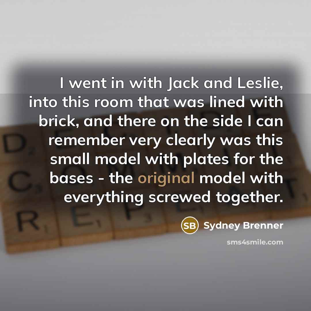 “I went in with Jack and Leslie, into this room that was lined with brick, and there on the side I can remember very clearly was this small model with plates for the bases - the original model with everything screwed together.” quote by Sydney Brenner