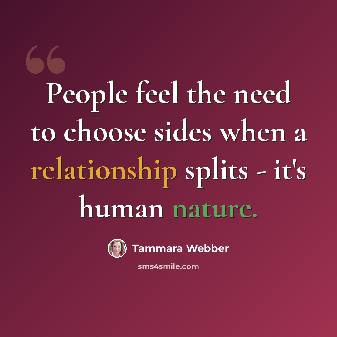 “People feel the need to choose sides when a relationship splits - it's human nature.” quote by Tammara Webber