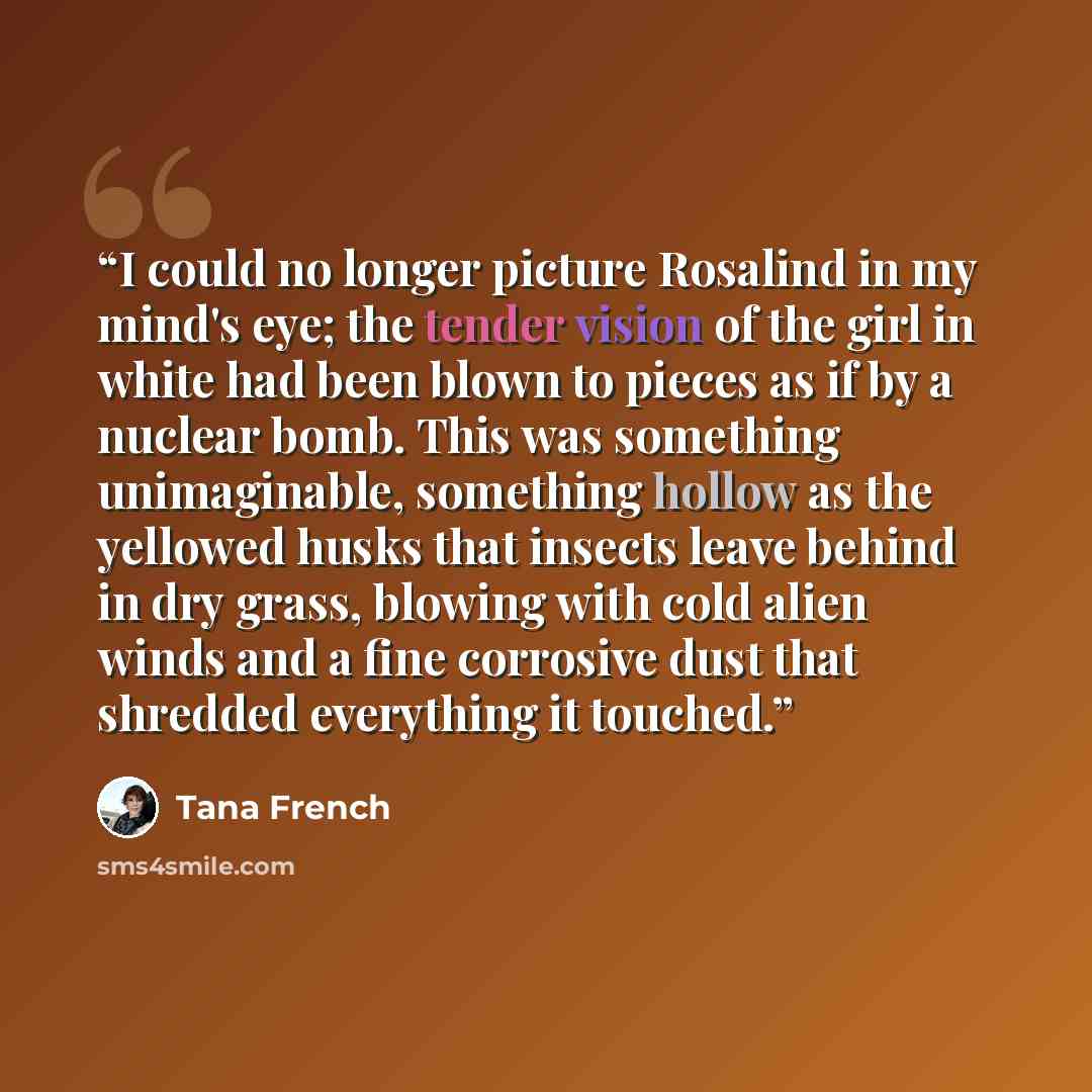 “I could no longer picture Rosalind in my mind's eye; the tender vision of the girl in white had been blown to pieces as if by a nuclear bomb. This was something unimaginable, something hollow as the yellowed husks that insects leave behind in dry grass, blowing with cold alien winds and a fine…” quote by Tana French