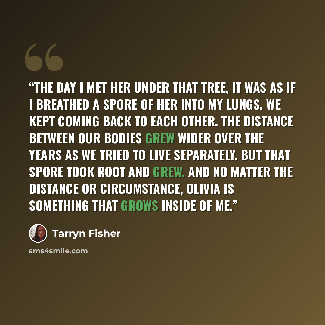 “The day I met her under that tree, it was as if I breathed a spore of her into my lungs. We kept coming back to each other. The distance between our bodies grew wider over the years as we tried to live separately. But that spore took root and grew. And no matter the distance or circumstance…” quote by Tarryn Fisher