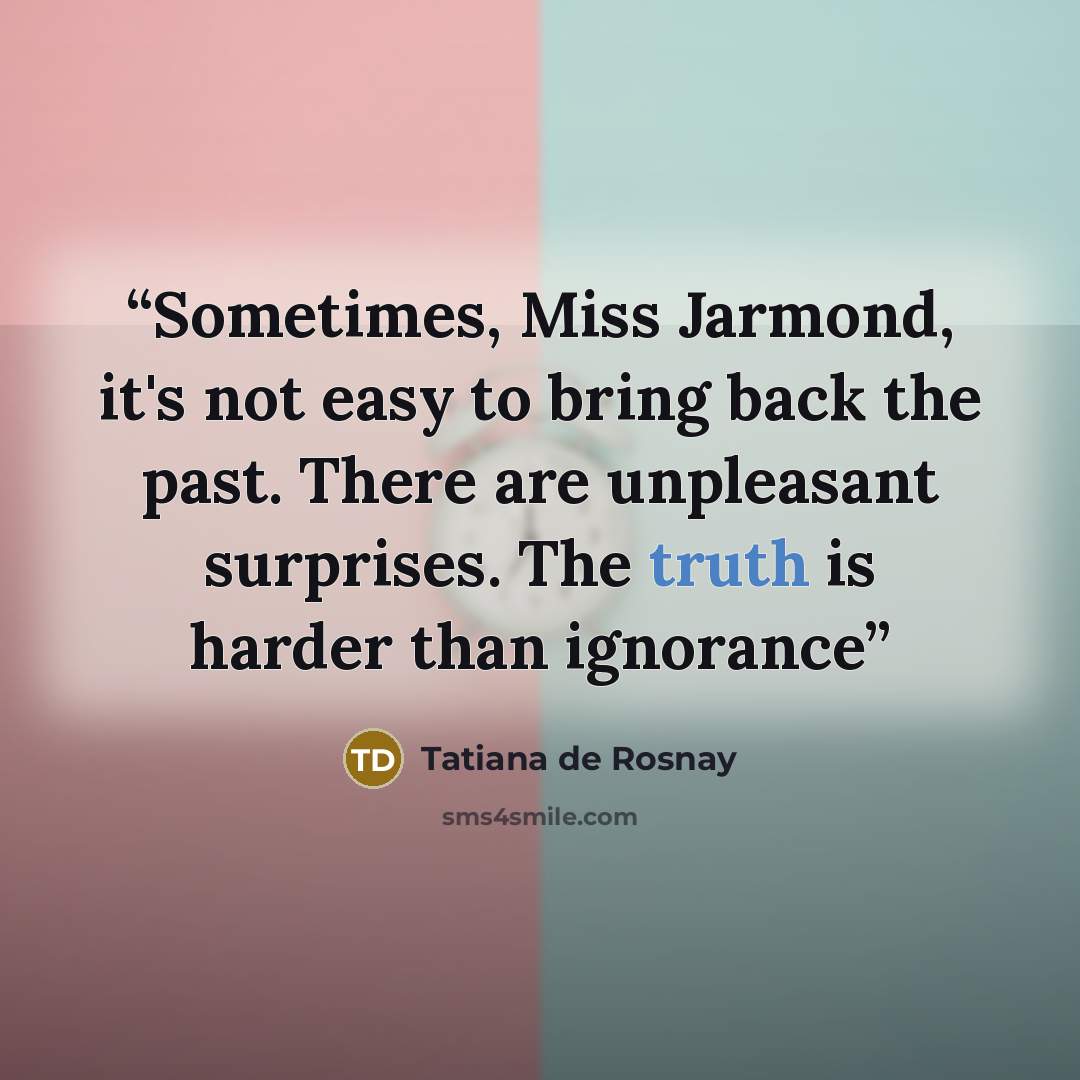 “Sometimes, Miss Jarmond, it's not easy to bring back the past. There are unpleasant surprises. The truth is harder than ignorance” quote by Tatiana de Rosnay
