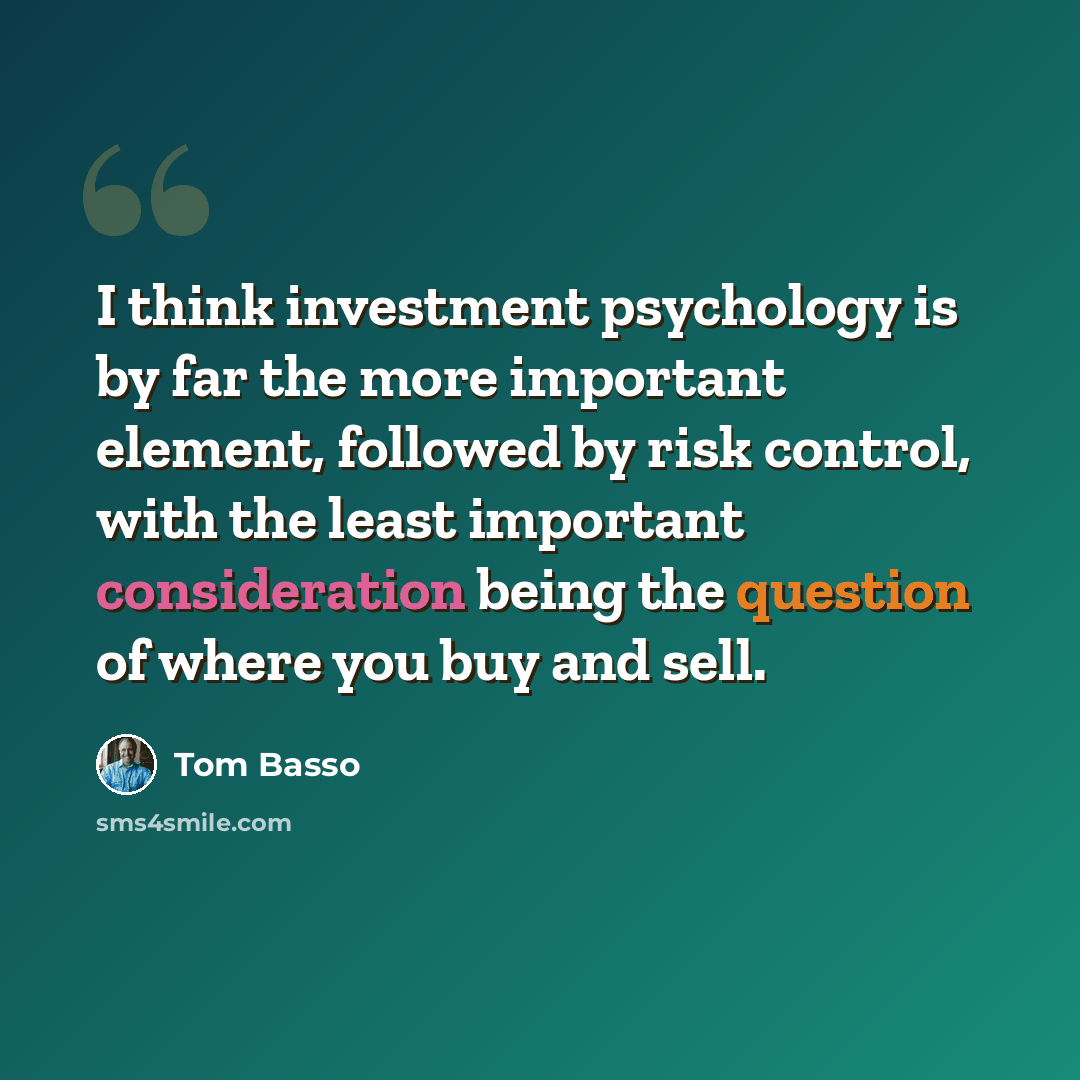 “I think investment psychology is by far the more important element, followed by risk control, with the least important consideration being the question of where you buy and sell.” quote by Tom Basso