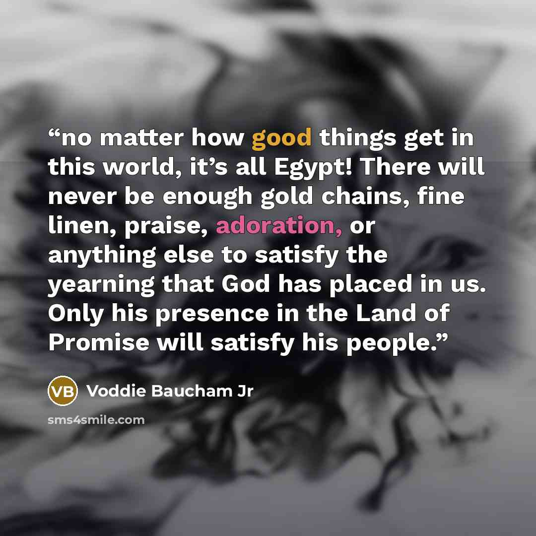 “no matter how good things get in this world, it’s all Egypt! There will never be enough gold chains, fine linen, praise, adoration, or anything else to satisfy the yearning that God has placed in us. Only his presence in the Land of Promise will satisfy his people.” quote by Voddie Baucham Jr