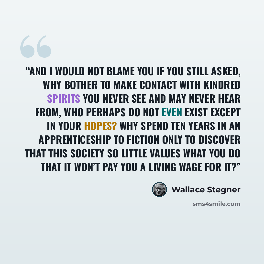 “And I would not blame you if you still asked, Why bother to make contact with kindred spirits you never see and may never hear from, who perhaps do not even exist except in your hopes? Why spend ten years in an apprenticeship to fiction only to discover that this society so little values what you…” quote by Wallace Stegner