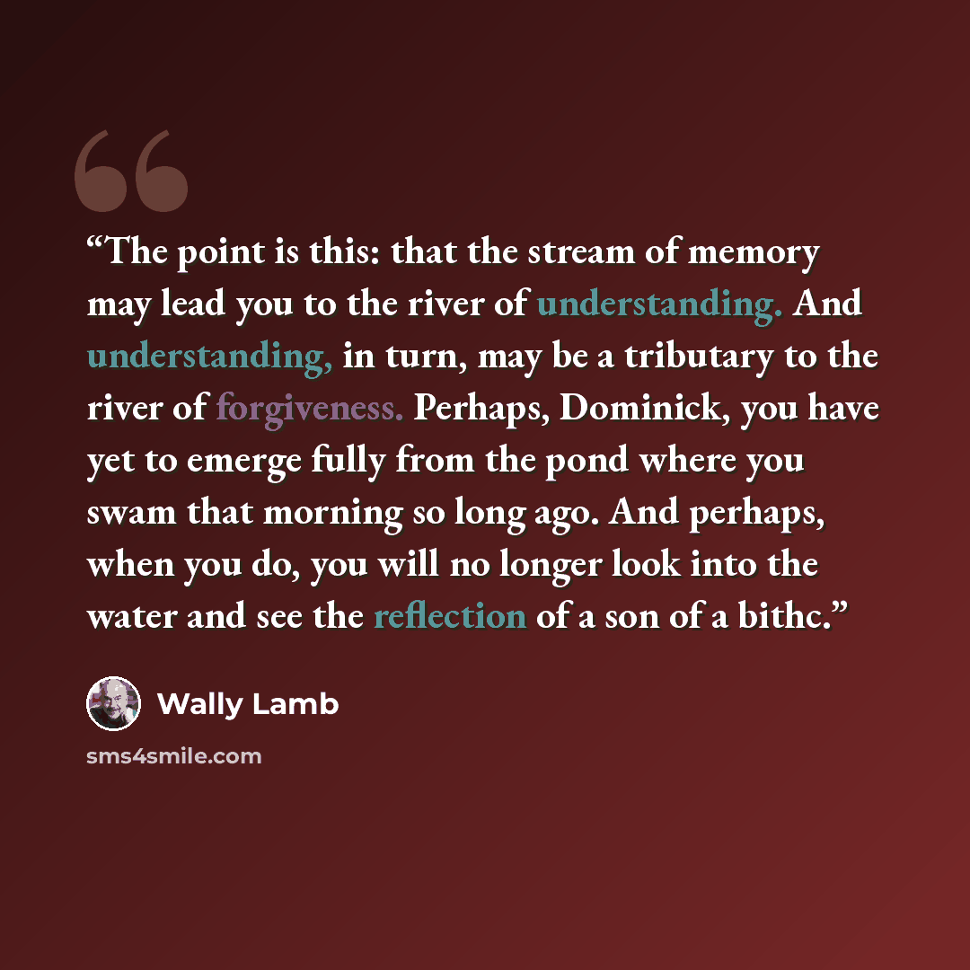 “The point is this: that the stream of memory may lead you to the river of understanding. And understanding, in turn, may be a tributary to the river of forgiveness. Perhaps, Dominick, you have yet to emerge fully from the pond where you swam that morning so long ago. And perhaps, when you do, you…” quote by Wally Lamb
