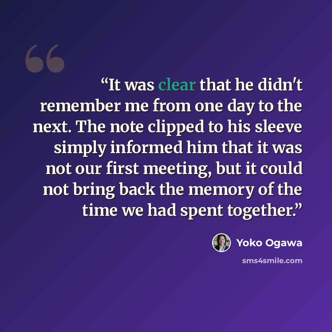 “It was clear that he didn't remember me from one day to the next. The note clipped to his sleeve simply informed him that it was not our first meeting, but it could not bring back the memory of the time we had spent together.” quote by Yoko Ogawa