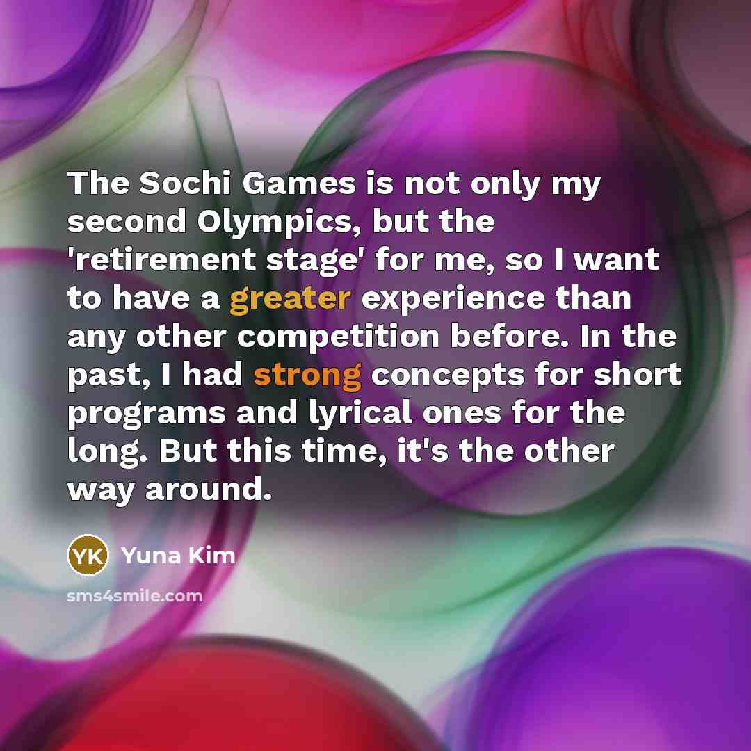 “The Sochi Games is not only my second Olympics, but the 'retirement stage' for me, so I want to have a greater experience than any other competition before. In the past, I had strong concepts for short programs and lyrical ones for the long. But this time, it's the other way around.” quote by Yuna Kim