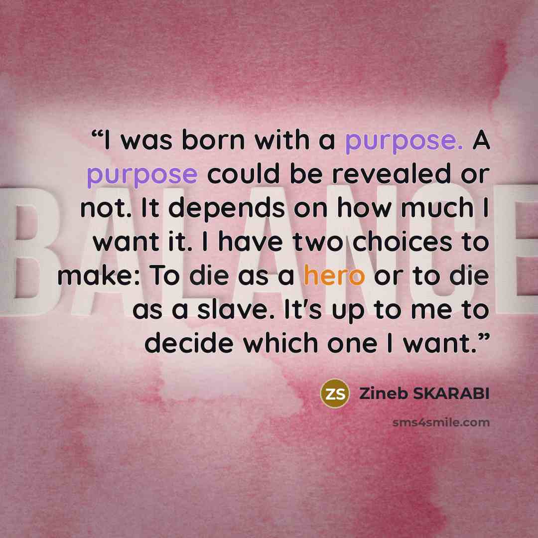 “I was born with a purpose. A purpose could be revealed or not. It depends on how much I want it. I have two choices to make: To die as a hero or to die as a slave. It's up to me to decide which one I want.” quote by ZINEB SKARABI