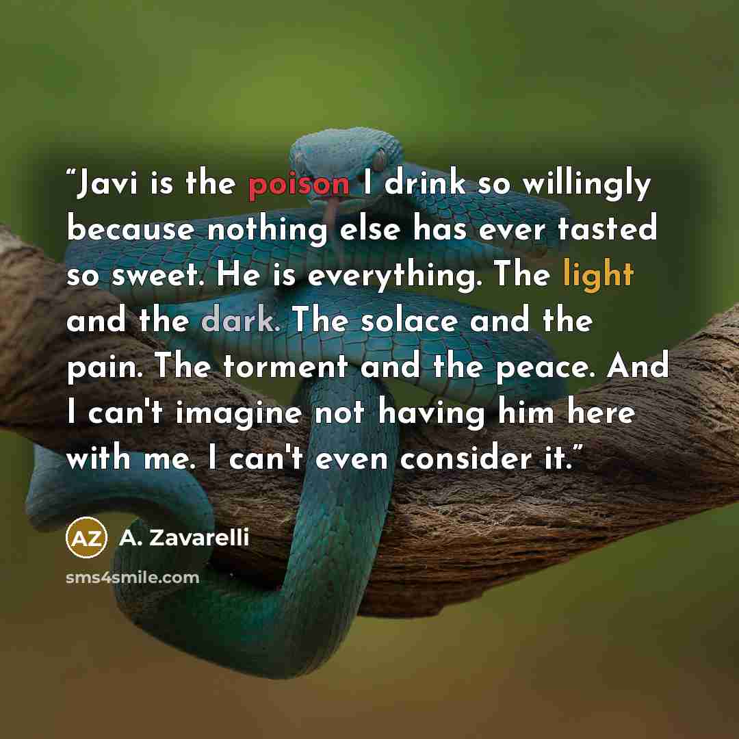 “Javi is the poison I drink so willingly because nothing else has ever tasted so sweet. He is everything. The light and the dark. The solace and the pain. The torment and the peace. And I can't imagine not having him here with me. I can't even consider it.” quote by A. Zavarelli