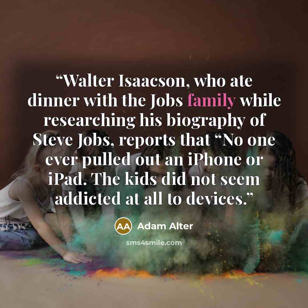 “Walter Isaacson, who ate dinner with the Jobs family while researching his biography of Steve Jobs, reports that “No one ever pulled out an iPhone or iPad. The kids did not seem addicted at all to devices.” quote by Adam Alter