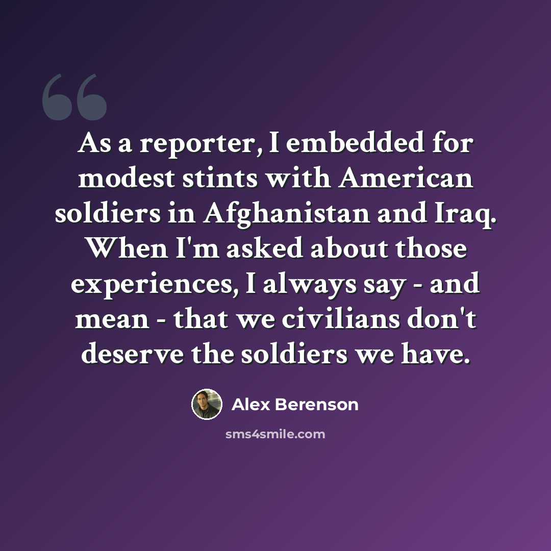 “As a reporter, I embedded for modest stints with American soldiers in Afghanistan and Iraq. When I'm asked about those experiences, I always say - and mean - that we civilians don't deserve the soldiers we have.” quote by Alex Berenson