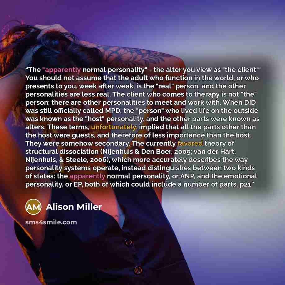 “The "apparently normal personality" - the alter you view as "the client" You should not assume that the adult who function in the world, or who presents to you, week after week, is the "real" person, and the other personalities are less real. The client who comes to therapy is not "the" person…” quote by Alison Miller
