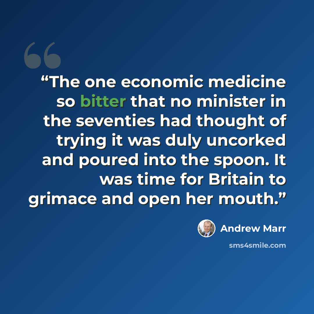 “The one economic medicine so bitter that no minister in the seventies had thought of trying it was duly uncorked and poured into the spoon. It was time for Britain to grimace and open her mouth.” quote by Andrew Marr