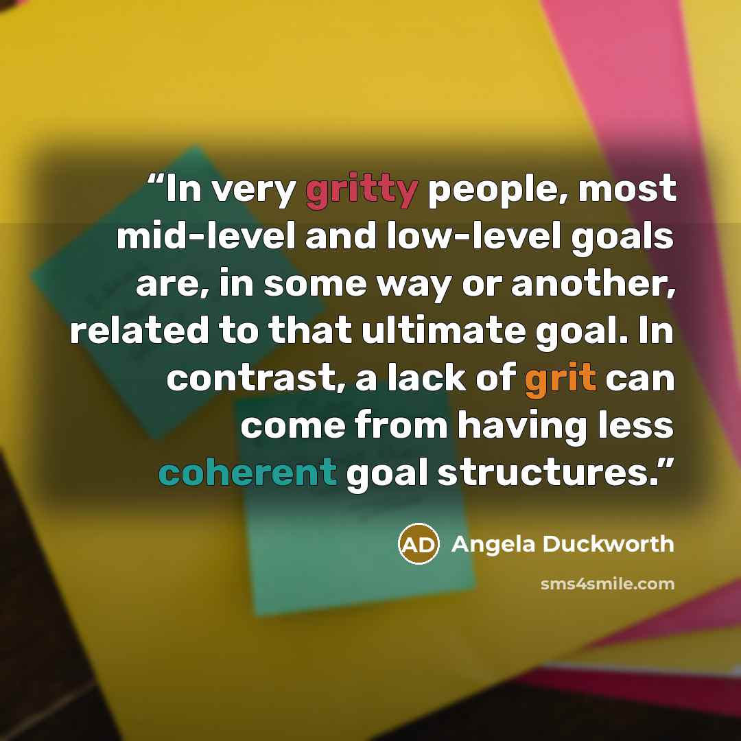 “In very gritty people, most mid-level and low-level goals are, in some way or another, related to that ultimate goal. In contrast, a lack of grit can come from having less coherent goal structures.” quote by Angela Duckworth