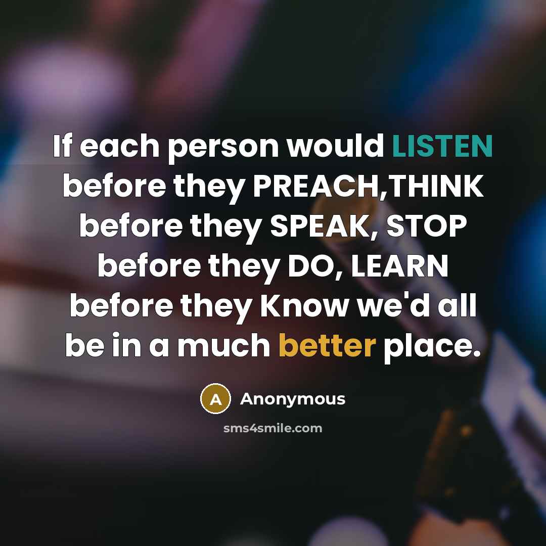 “If each person would LISTEN before they PREACH,THINK before they SPEAK, STOP before they DO, LEARN before they Know we'd all be in a much better place.” quote by Anonymous