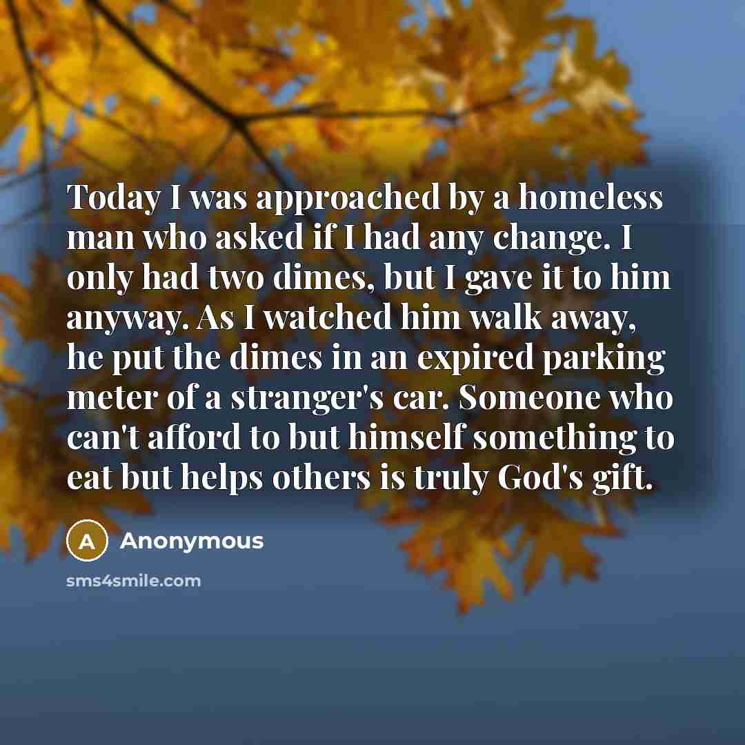 “Today I was approached by a homeless man who asked if I had any change. I only had two dimes, but I gave it to him anyway. As I watched him walk away, he put the dimes in an expired parking meter of a stranger's car. Someone who can't afford to but himself something to eat but helps others is…” quote by Anonymous
