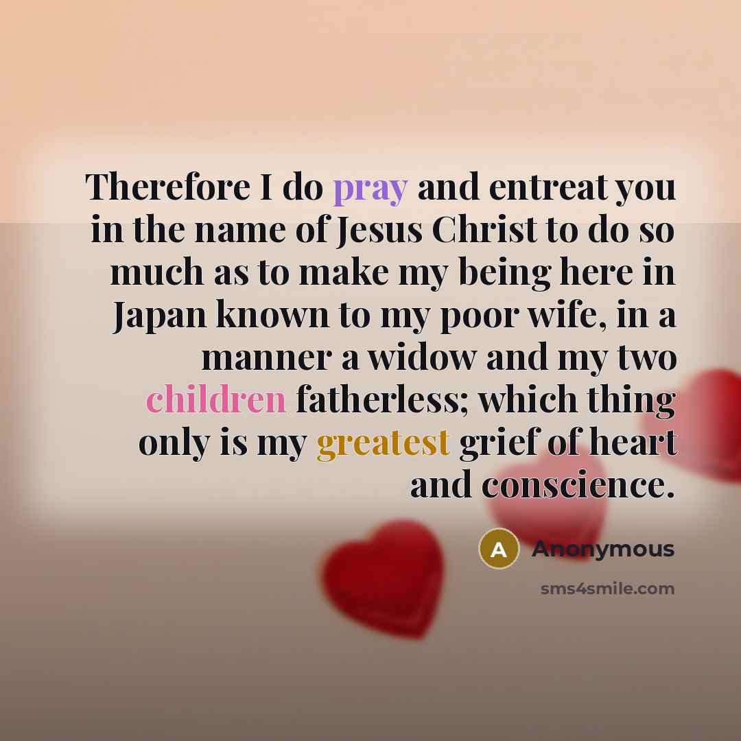 “Therefore I do pray and entreat you in the name of Jesus Christ to do so much as to make my being here in Japan known to my poor wife, in a manner a widow and my two children fatherless; which thing only is my greatest grief of heart and conscience.” quote by Anonymous