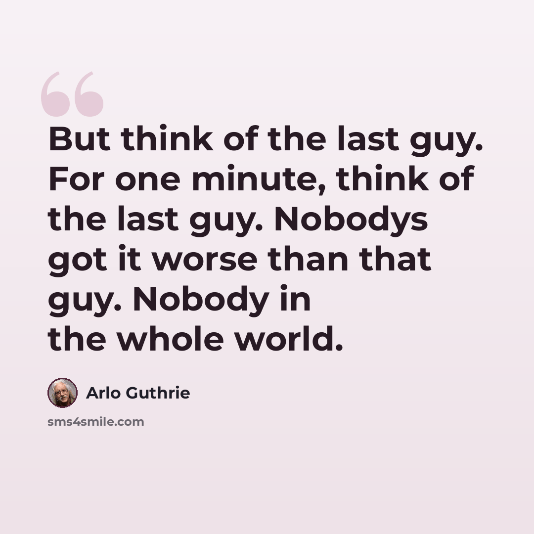 “But think of the last guy. For one minute, think of the last guy. Nobodys got it worse than that guy. Nobody in the whole world.” quote by Arlo Guthrie