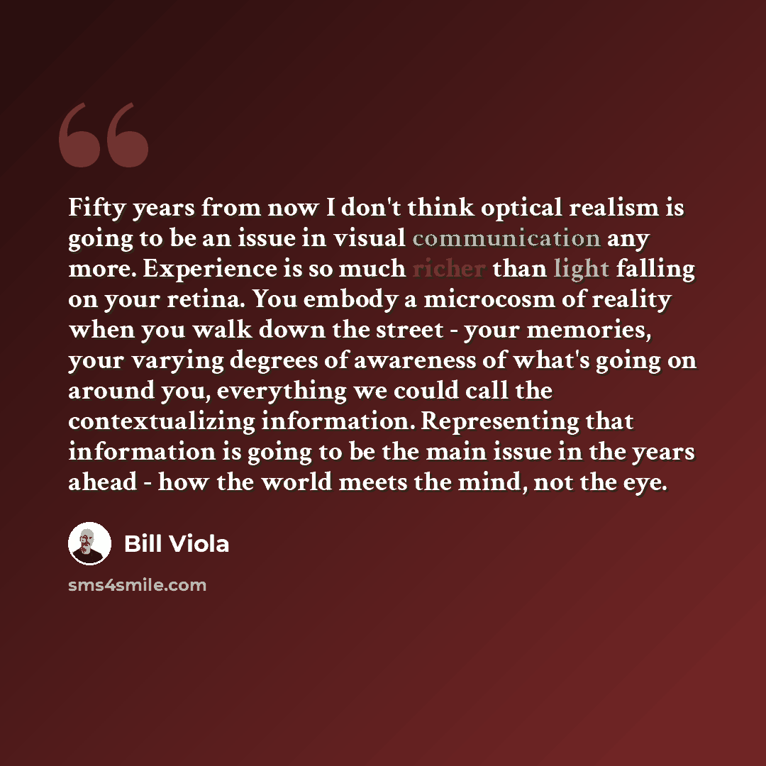 “Fifty years from now I don't think optical realism is going to be an issue in visual communication any more. Experience is so much richer than light falling on your retina. You embody a microcosm of reality when you walk down the street - your memories, your varying degrees of awareness of what's…” quote by Bill Viola