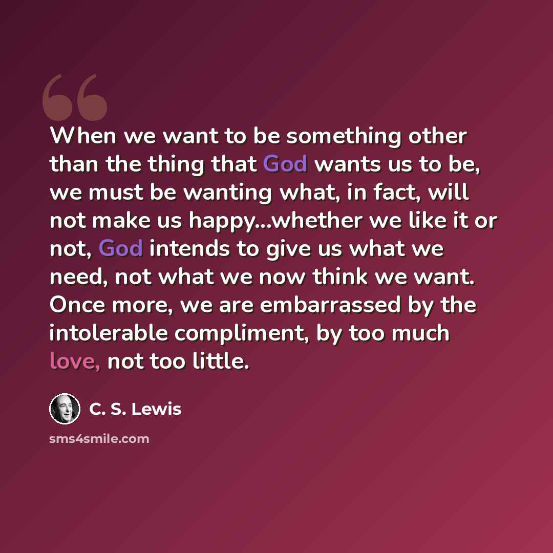 “When we want to be something other than the thing that God wants us to be, we must be wanting what, in fact, will not make us happy...whether we like it or not, God intends to give us what we need, not what we now think we want. Once more, we are embarrassed by the intolerable compliment, by too…” quote by C. S. Lewis