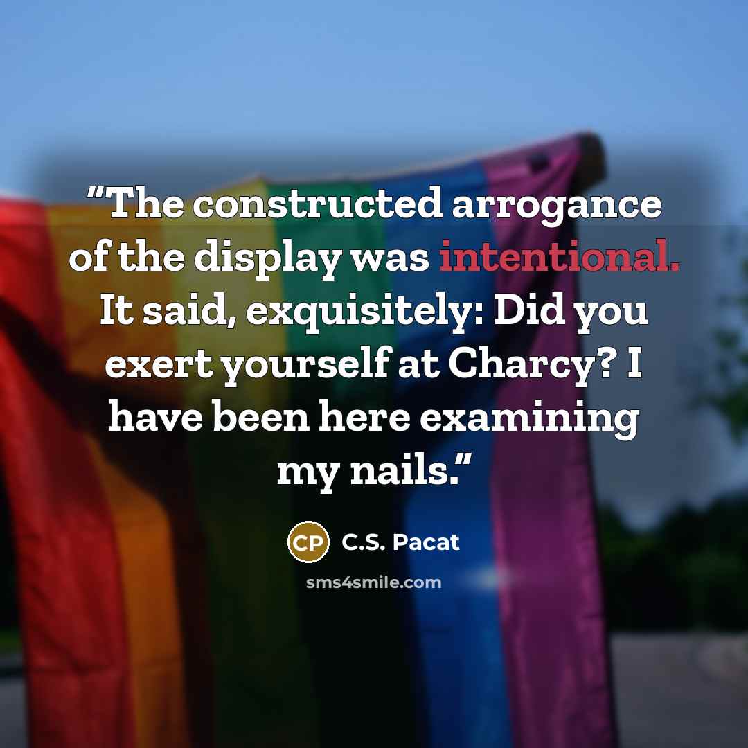 “The constructed arrogance of the display was intentional. It said, exquisitely: Did you exert yourself at Charcy? I have been here examining my nails.” quote by C.S. Pacat