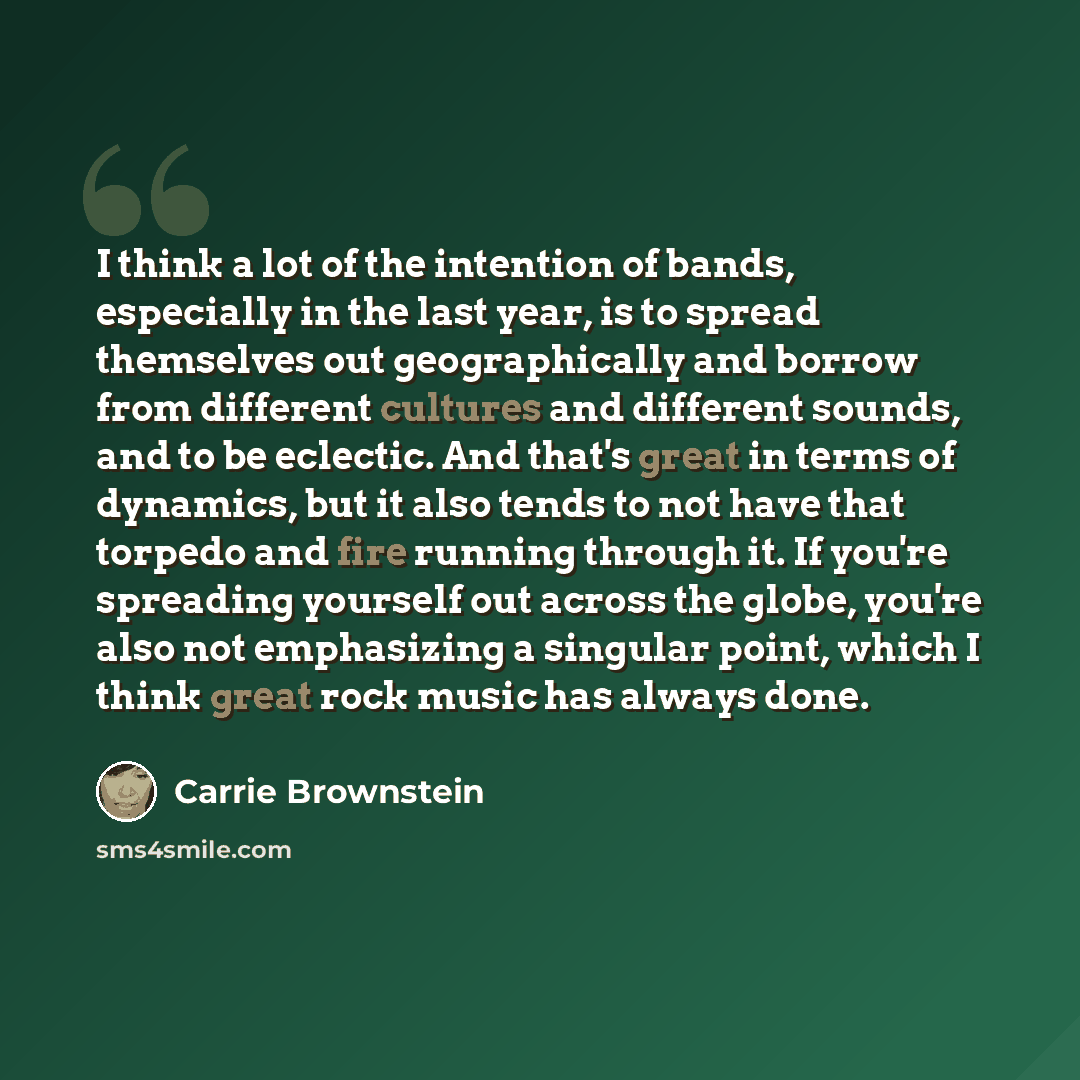 “I think a lot of the intention of bands, especially in the last year, is to spread themselves out geographically and borrow from different cultures and different sounds, and to be eclectic. And that's great in terms of dynamics, but it also tends to not have that torpedo and fire running through…” quote by Carrie Brownstein