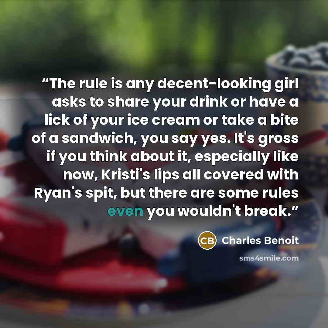“The rule is any decent-looking girl asks to share your drink or have a lick of your ice cream or take a bite of a sandwich, you say yes. It's gross if you think about it, especially like now, Kristi's lips all covered with Ryan's spit, but there are some rules even you wouldn't break.” quote by Charles Benoit