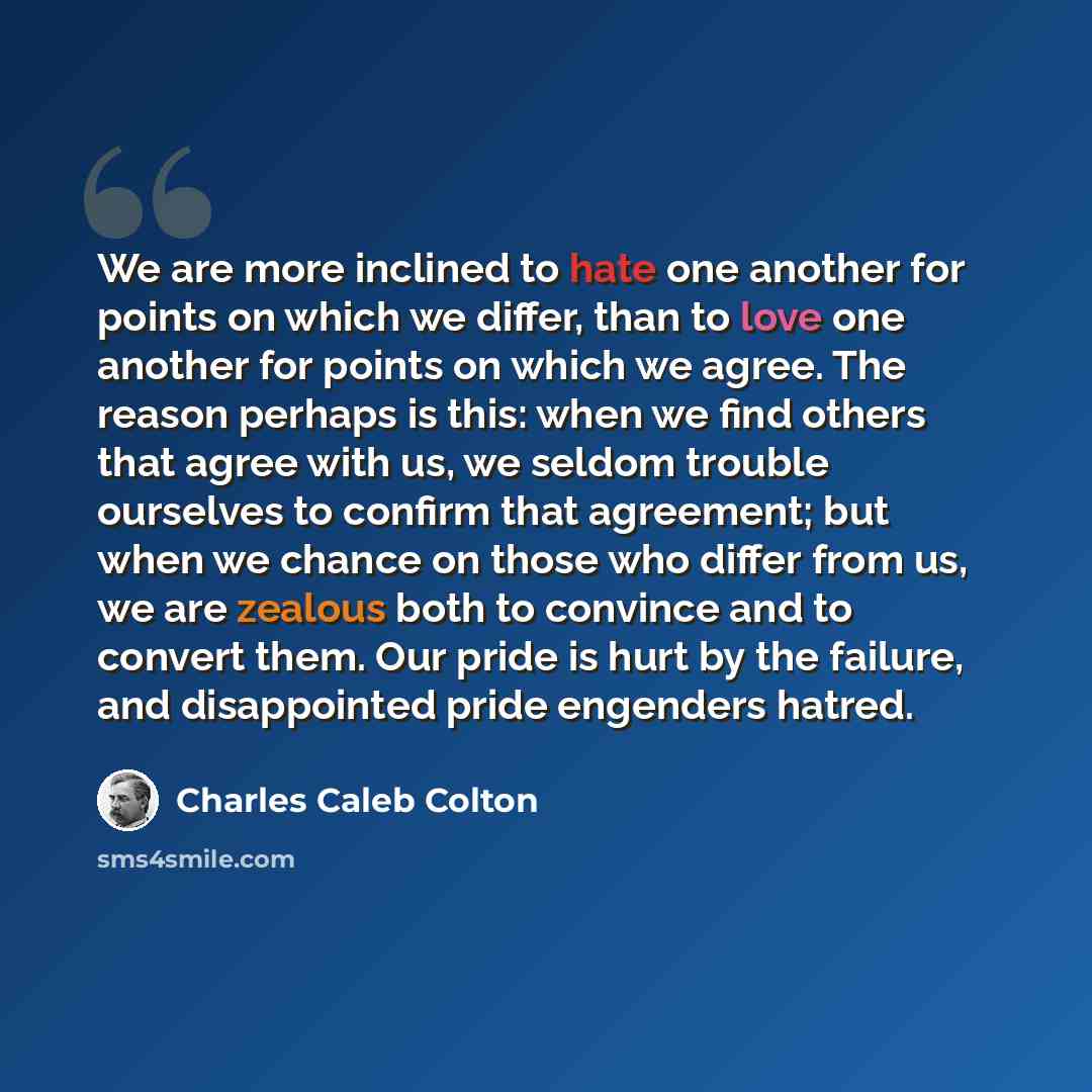 “We are more inclined to hate one another for points on which we differ, than to love one another for points on which we agree. The reason perhaps is this: when we find others that agree with us, we seldom trouble ourselves to confirm that agreement; but when we chance on those who differ from us…” quote by Charles Caleb Colton
