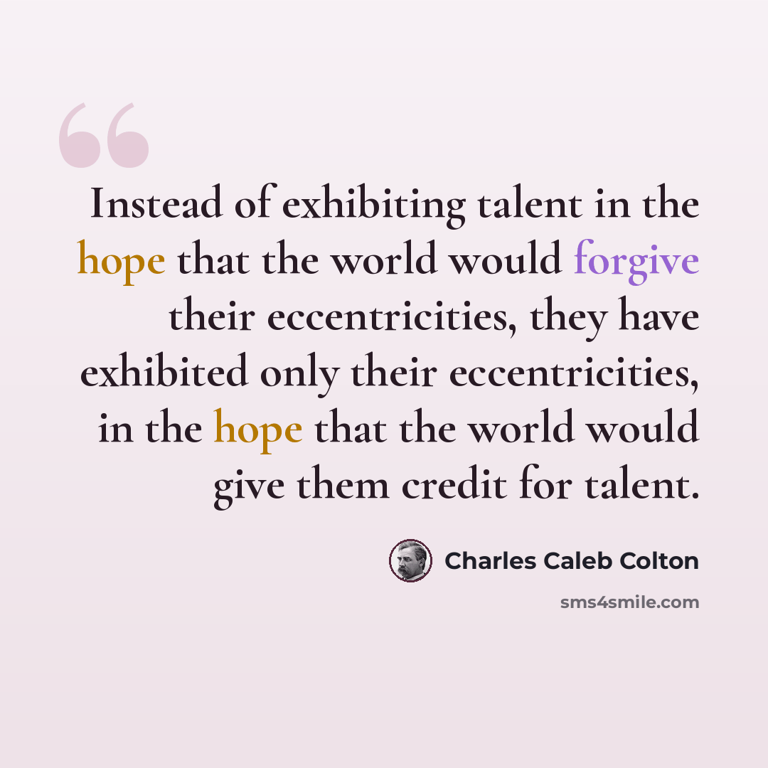 “Instead of exhibiting talent in the hope that the world would forgive their eccentricities, they have exhibited only their eccentricities, in the hope that the world would give them credit for talent.” quote by Charles Caleb Colton