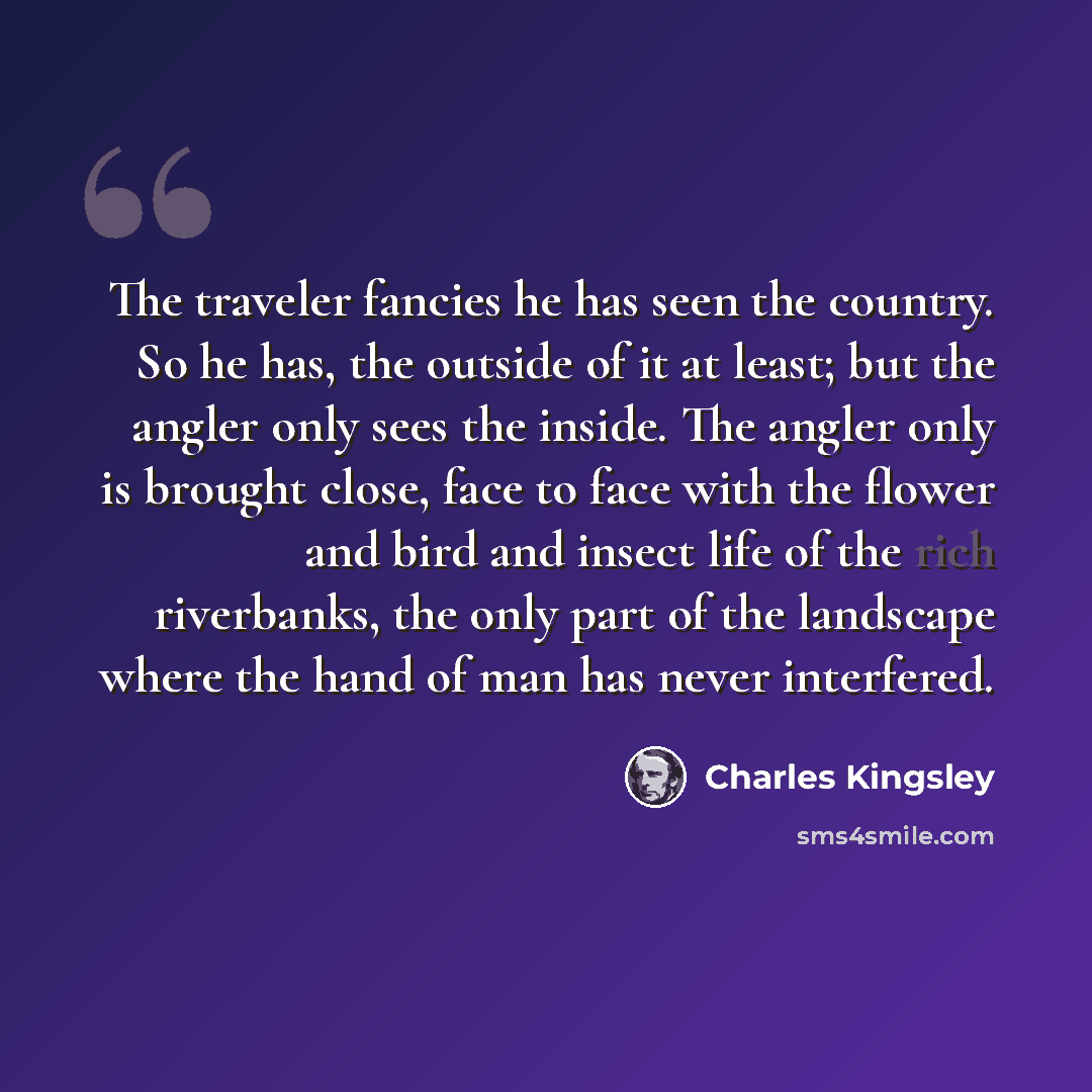 “The traveler fancies he has seen the country. So he has, the outside of it at least; but the angler only sees the inside. The angler only is brought close, face to face with the flower and bird and insect life of the rich riverbanks, the only part of the landscape where the hand of man has never…” quote by Charles Kingsley