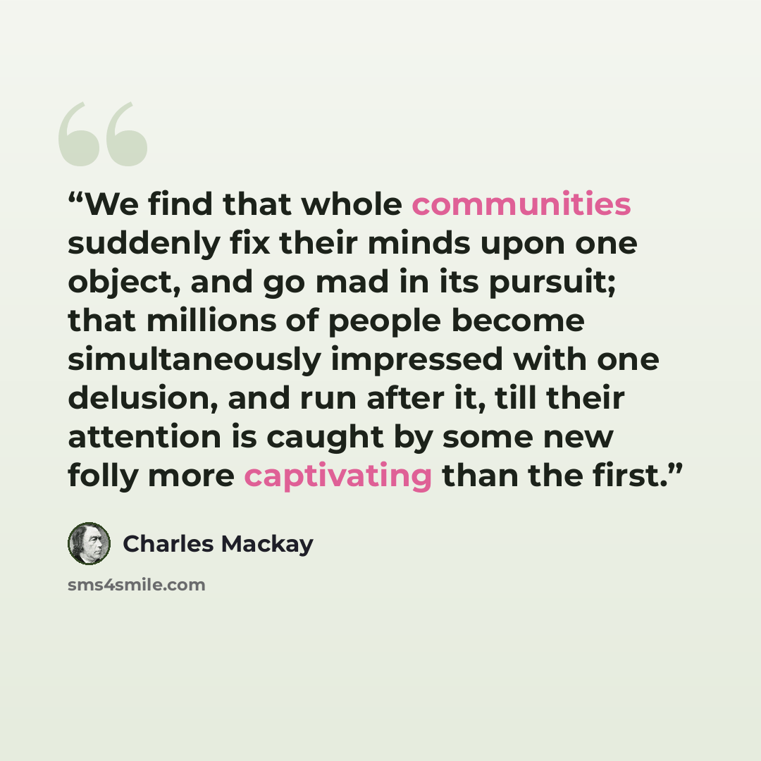 “We find that whole communities suddenly fix their minds upon one object, and go mad in its pursuit; that millions of people become simultaneously impressed with one delusion, and run after it, till their attention is caught by some new folly more captivating than the first.” quote by Charles MacKay