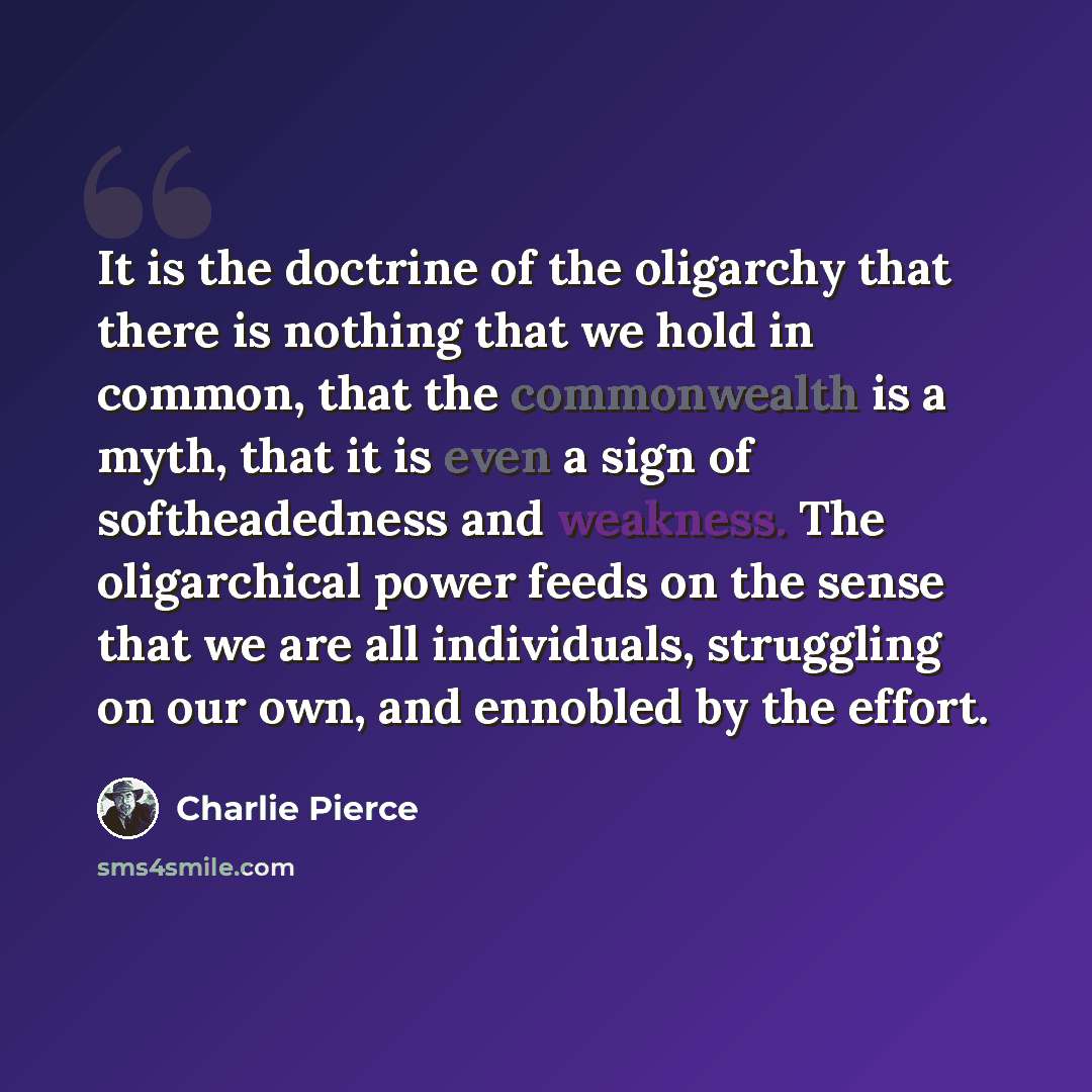 “It is the doctrine of the oligarchy that there is nothing that we hold in common, that the commonwealth is a myth, that it is even a sign of softheadedness and weakness. The oligarchical power feeds on the sense that we are all individuals, struggling on our own, and ennobled by the effort.” quote by Charlie Pierce