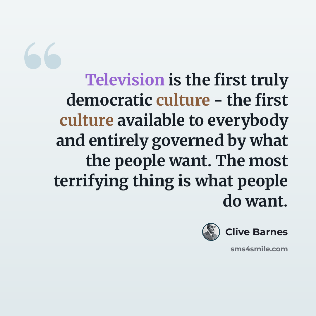 “Television is the first truly democratic culture - the first culture available to everybody and entirely governed by what the people want. The most terrifying thing is what people do want.” quote by Clive Barnes