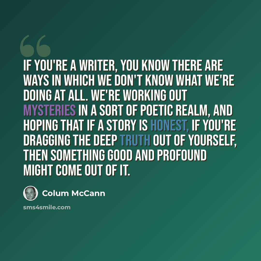 “If you're a writer, you know there are ways in which we don't know what we're doing at all. We're working out mysteries in a sort of poetic realm, and hoping that if a story is honest, if you're dragging the deep truth out of yourself, then something good and profound might come out of it.” quote by Colum McCann