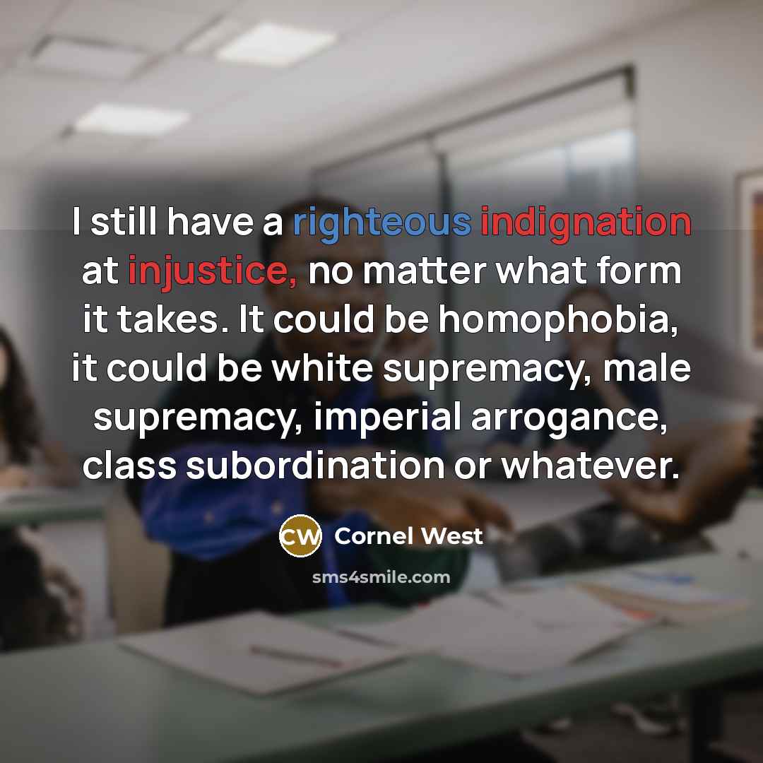 “I still have a righteous indignation at injustice, no matter what form it takes. It could be homophobia, it could be white supremacy, male supremacy, imperial arrogance, class subordination or whatever.” quote by Cornel West