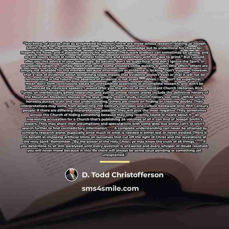 “You know, of course, that as prophesied by Moroni, there are those whose research relating to Joseph Smith is not for the purpose of gaining added light and knowledge but to undermine his character, magnify his flaws, and if possible destroy his influence. Their work product can sometimes be…” quote by D. Todd Christofferson