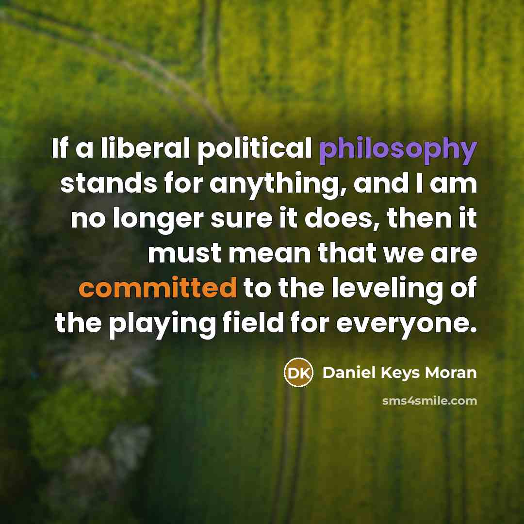 “If a liberal political philosophy stands for anything, and I am no longer sure it does, then it must mean that we are committed to the leveling of the playing field for everyone.” quote by Daniel Keys Moran