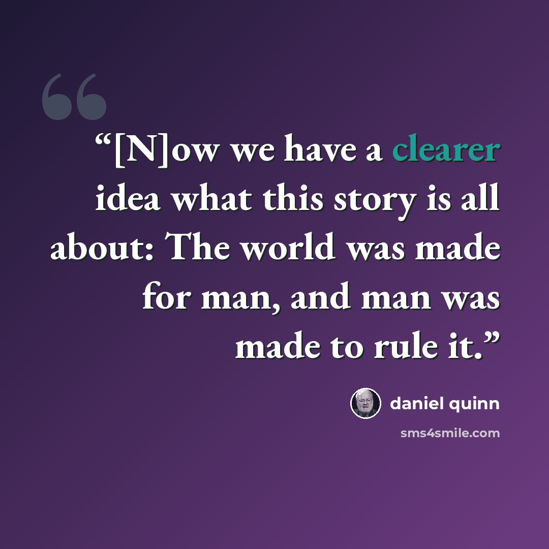 “[N]ow we have a clearer idea what this story is all about: The world was made for man, and man was made to rule it.” quote by Daniel Quinn