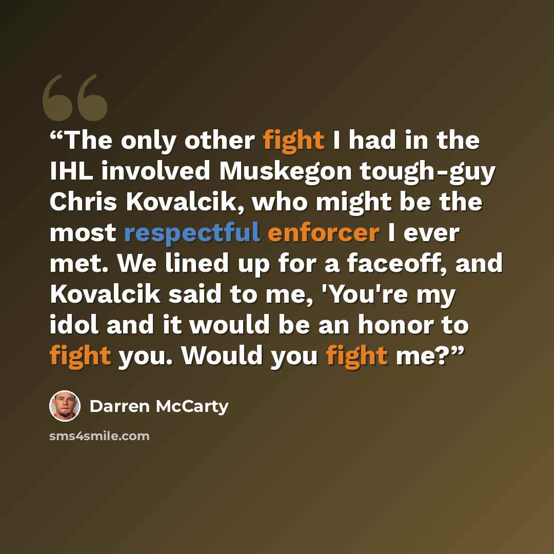 “The only other fight I had in the IHL involved Muskegon tough-guy Chris Kovalcik, who might be the most respectful enforcer I ever met. We lined up for a faceoff, and Kovalcik said to me, 'You're my idol and it would be an honor to fight you. Would you fight me?” quote by Darren McCarty