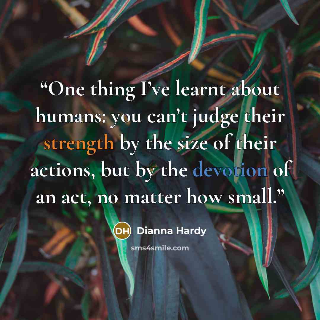 “One thing I’ve learnt about humans: you can’t judge their strength by the size of their actions, but by the devotion of an act, no matter how small.” quote by Dianna Hardy