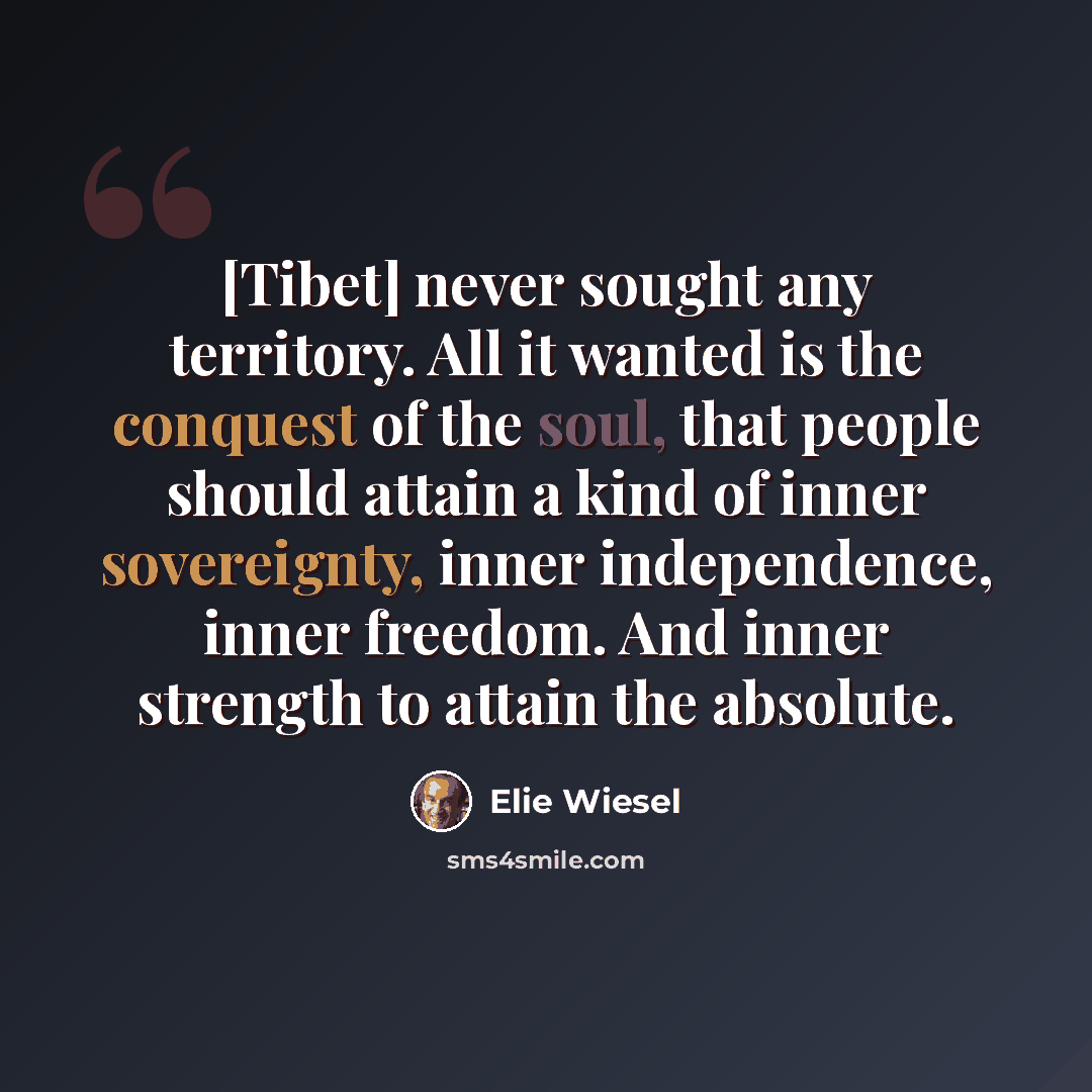“[Tibet] never sought any territory. All it wanted is the conquest of the soul, that people should attain a kind of inner sovereignty, inner independence, inner freedom. And inner strength to attain the absolute.” quote by Elie Wiesel