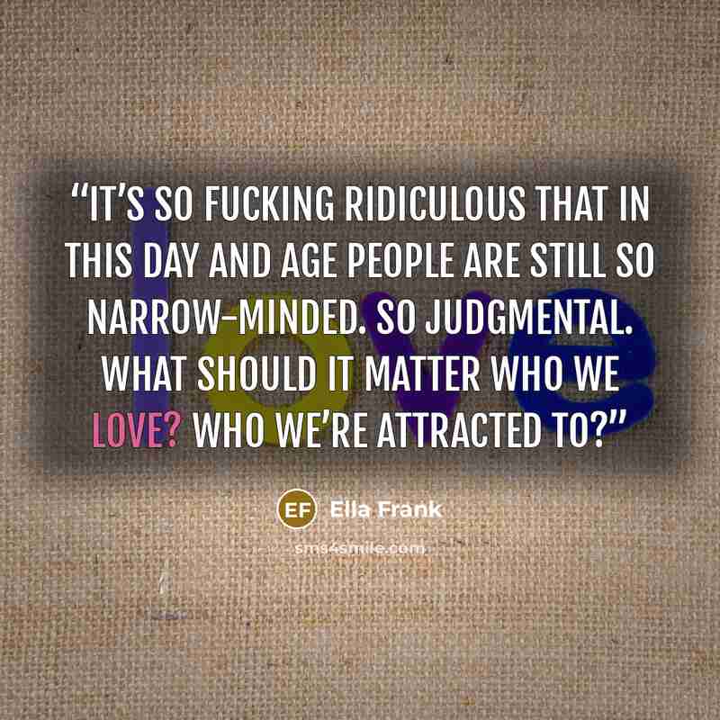 “It’s so fucking ridiculous that in this day and age people are still so narrow-minded. So judgmental. What should it matter who we love? Who we’re attracted to?” quote by Ella Frank