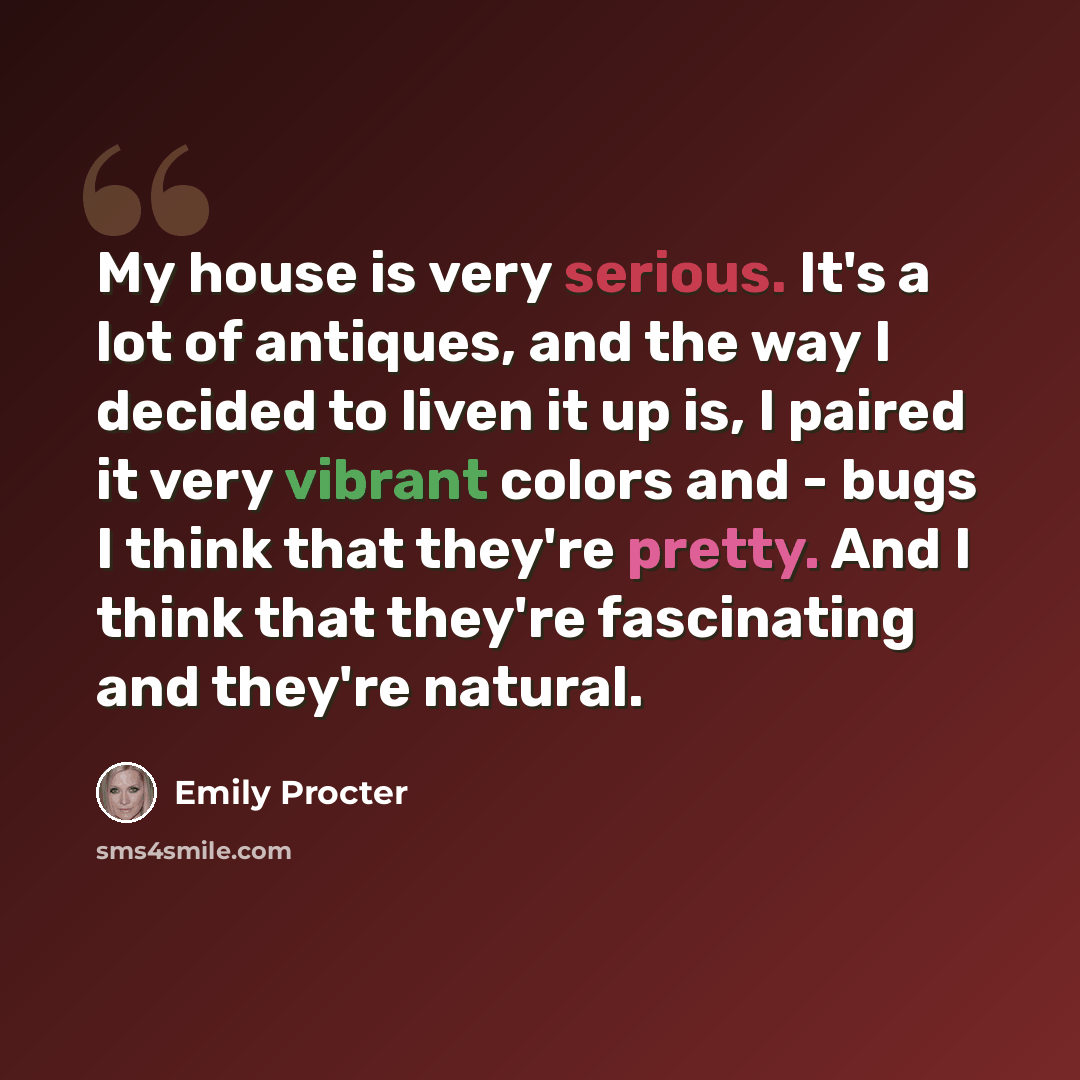 “My house is very serious. It's a lot of antiques, and the way I decided to liven it up is, I paired it very vibrant colors and - bugs I think that they're pretty. And I think that they're fascinating and they're natural.” quote by Emily Procter