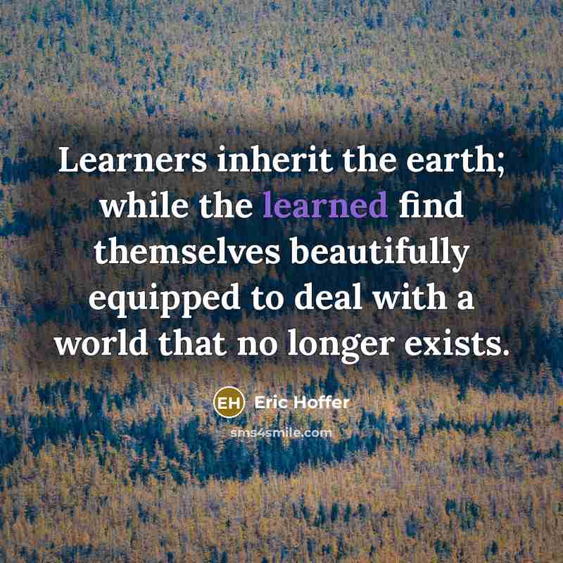 “Learners inherit the earth; while the learned find themselves beautifully equipped to deal with a world that no longer exists.” quote by Eric Hoffer