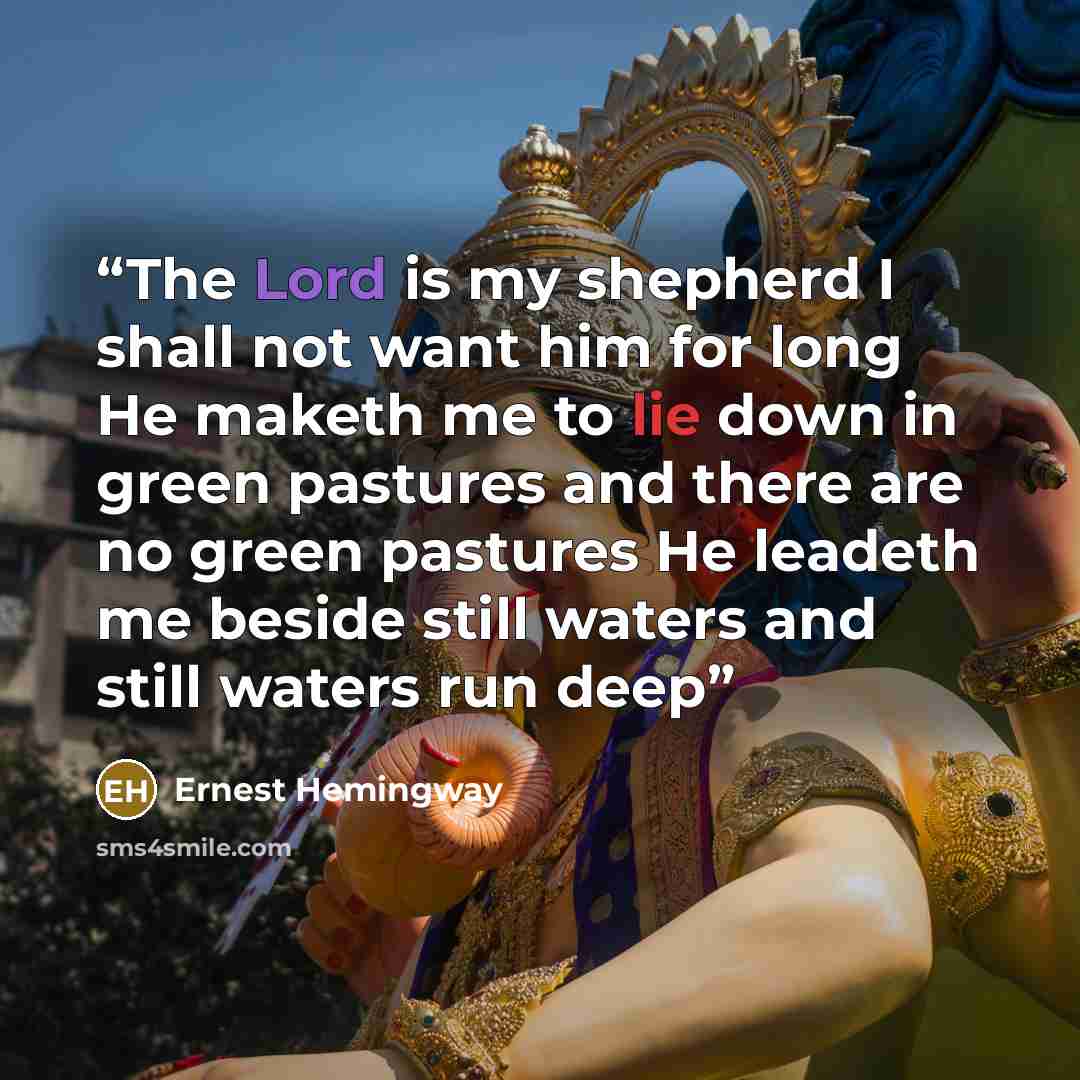 “The Lord is my shepherd I shall not want him for long He maketh me to lie down in green pastures and there are no green pastures He leadeth me beside still waters and still waters run deep” quote by Ernest Hemingway
