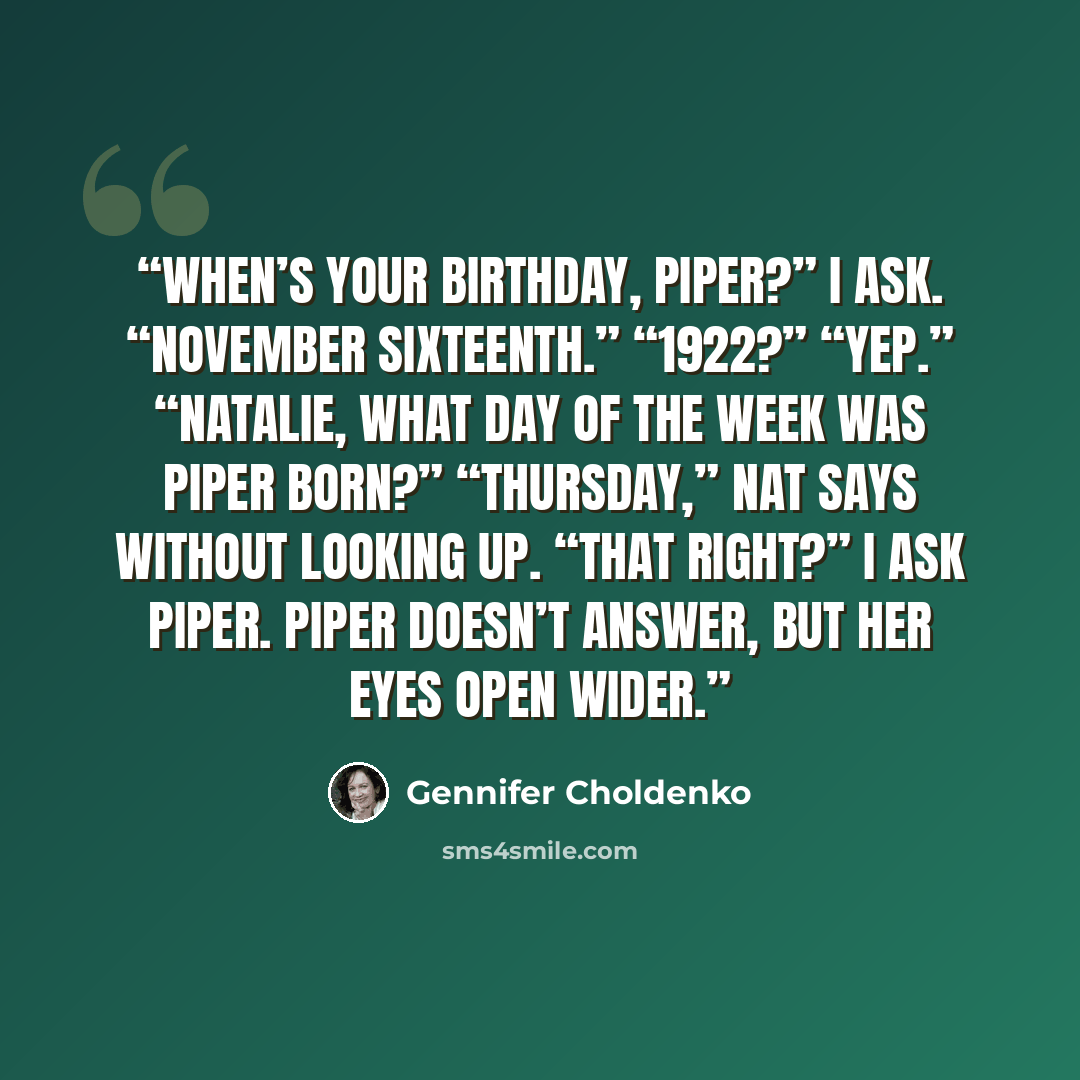“When’s your birthday, Piper?” I ask. “November sixteenth.” “1922?” “Yep.” “Natalie, what day of the week was Piper born?” “Thursday,” Nat says without looking up. “That right?” I ask Piper. Piper doesn’t answer, but her eyes open wider.” quote by Gennifer Choldenko