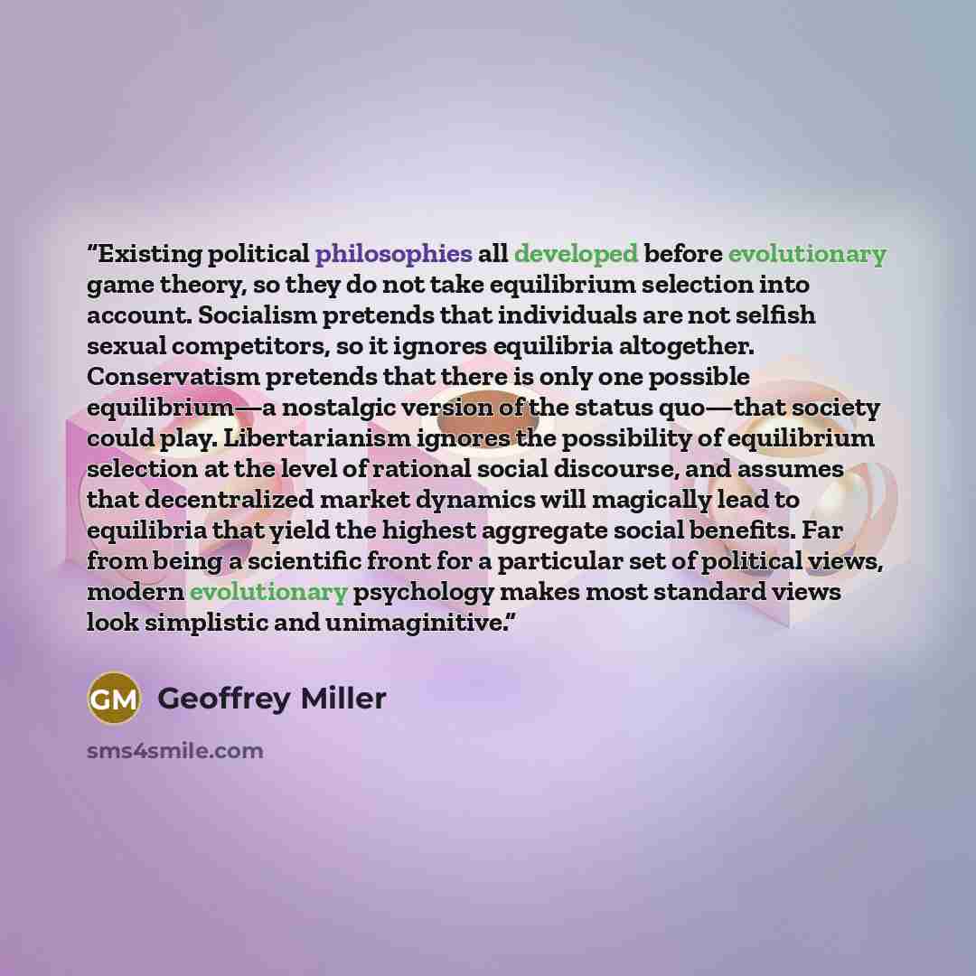 “Existing political philosophies all developed before evolutionary game theory, so they do not take equilibrium selection into account. Socialism pretends that individuals are not selfish sexual competitors, so it ignores equilibria altogether. Conservatism pretends that there is only one possible…” quote by Geoffrey Miller