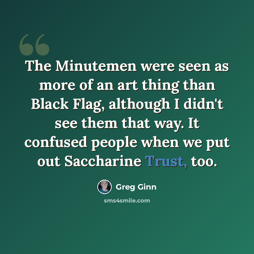 “The Minutemen were seen as more of an art thing than Black Flag, although I didn't see them that way. It confused people when we put out Saccharine Trust, too.” quote by Greg Ginn